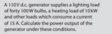 A 110V d.c. generator supplies a lighting load
of forty 100W bulbs, a heating load of 10kW
and other loads which consume a current
of 15 A. Calculate the power output of the
generator under these conditions.
