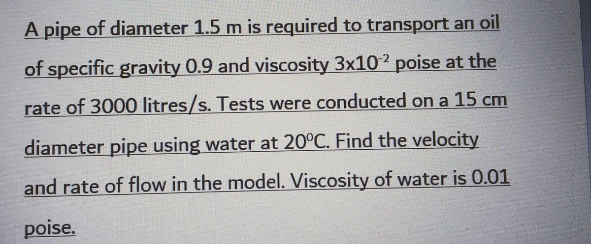 A pipe of diameter 1.5 m is required to transport an oil
of specific gravity 0.9 and viscosity 3x10-2 poise at the
rate of 3000 litres/s. Tests were conducted on a 15 cm
diameter pipe using water at 20°C. Find the velocity
and rate of flow in the model. Viscosity of water is 0.01
poise.