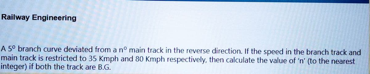 Railway Engineering
A 5° branch curve deviated from a nº main track in the reverse direction. If the speed in the branch track and
main track is restricted to 35 Kmph and 80 Kmph respectively, then calculate the value of 'n' (to the nearest
integer) if both the track are B.G.