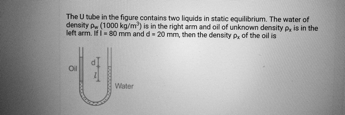 The U tube in the figure contains two liquids in static equilibrium. The water of
density pw (1000 kg/m³) is in the right arm and oil of unknown density px is in the
left arm. If I = 80 mm and d = 20 mm, then the density px of the oil is
Oll
-U-
Water