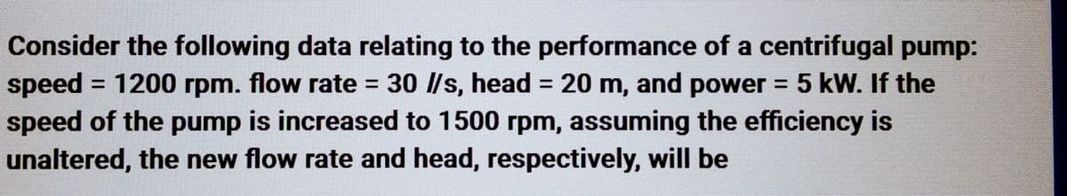 Consider the following data relating to the performance of a centrifugal pump:
speed = 1200 rpm. flow rate = 30 //s, head = 20 m, and power = 5 kW. If the
speed of the pump is increased to 1500 rpm, assuming the efficiency is
unaltered, the new flow rate and head, respectively, will be