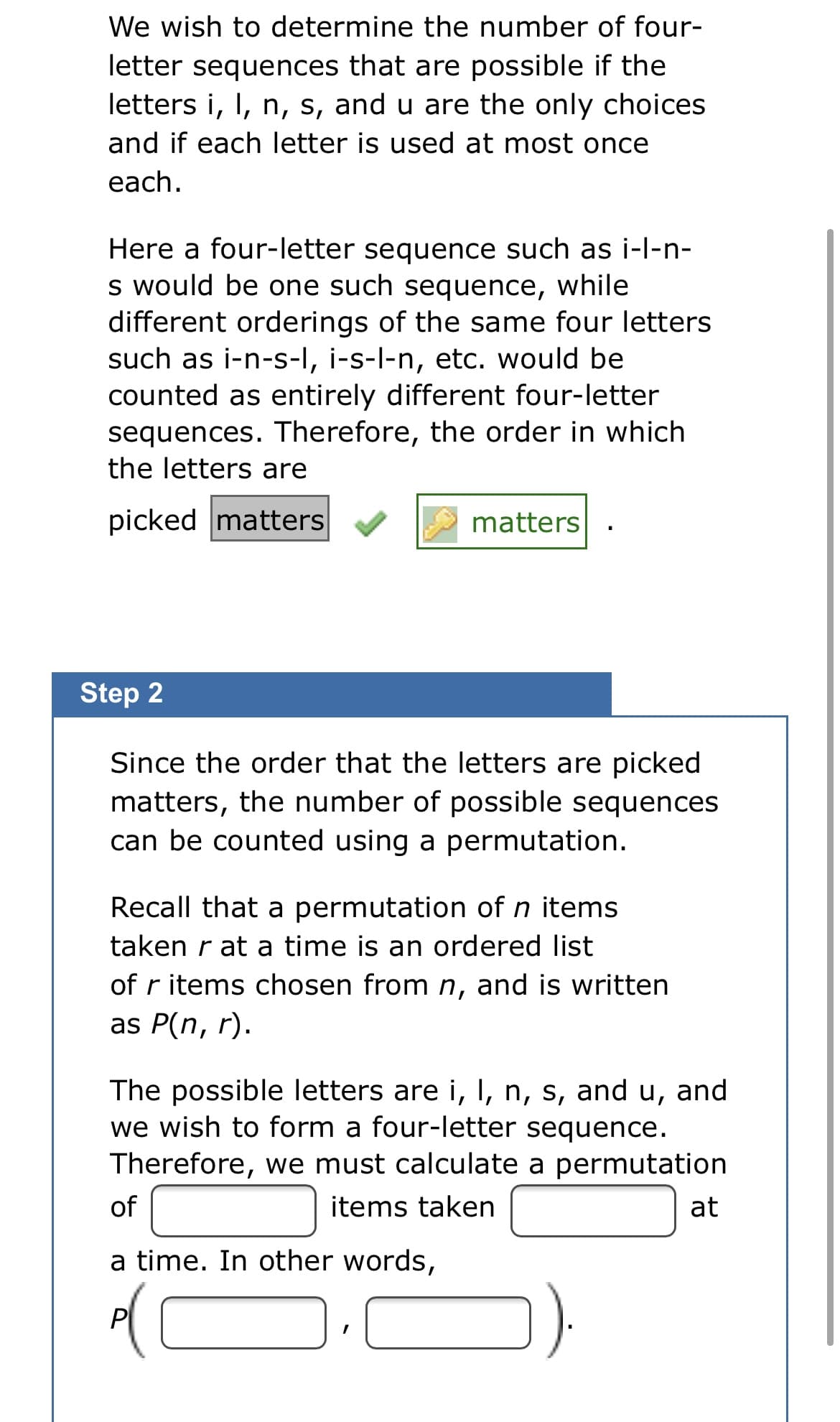 We wish to determine the number of four-
letter sequences that are possible if the
letters i, I, n, s, and u are the only choices
and if each letter is used at most once
each.
Here a four-letter sequence such as i-l-n-
s would be one such sequence,
different orderings of the same four letters
such as i-n-s-I, i-s-l-n, etc. would be
counted as entirely different four-letter
sequences. Therefore, the order in which
the letters are
while
picked matters
matters
Step 2
Since the order that the letters are picked
matters, the number of possible sequences
can be counted using a permutation.
Recall that a permutation of n items
taken r at a time is an ordered list
of r items chosen from n, and is written
as P(n, r).
The possible letters are i, I, n, s, and u, and
we wish to form a four-letter sequence.
Therefore, we must calculate a permutation
of
items taken
at
a time. In other words,
