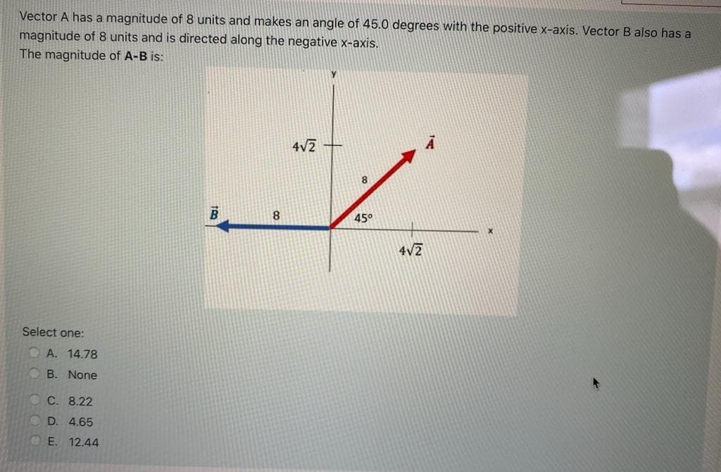 Vector A has a magnitude of 8 units and makes an angle of 45.0 degrees with the positive x-axis. Vector B also has a
magnitude of 8 units and is directed along the negative x-axis.
The magnitude of A-B is:
4V2
8
45°
4V2
Select one:
O A. 14.78
O B. None
С. 8.22
D. 4.65
OE. 12.44
