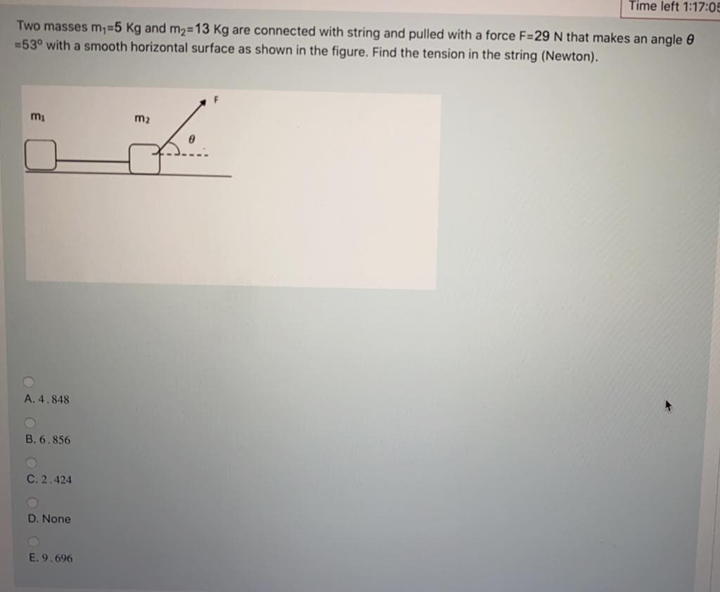 Time left 1:17:05
Two masses m,%=5 Kg and m2=13 Kg are connected with string and pulled with a force F=29 N that makes an angle 0
=53° with a smooth horizontal surface as shown in the figure. Find the tension in the string (Newton).
m2
A. 4.848
B. 6.856
C. 2.424
D. None
E. 9.696
