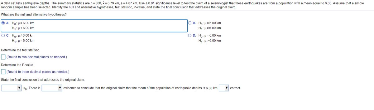 A data set lists earthquake depths. The summary statistics are n= 500, x = 6.79 km, s = 4.87 km. Use a 0.01 significance level to test the claim of a seismologist that these earthquakes are from a population with a mean equal to 6.00. Assume that a simple
random sample has been selected. Identify the null and alternative hypotheses, test statistic, P-value, and state the final conclusion that addresses the original claim.
What are the null and alternative hypotheses?
Ο Α. H0: μ= 6.00 km
Ο Β. Ho: μ= 6.00 km
H,: µ<6.00 km
H,: µ#6.00 km
O C. Ho: µ#6.00 km
H,: µ= 6.00 km
Ο D. H0 : μ= 6.00 km
H,: µ> 6.00 km
Determine the test statistic.
(Round to two decimal places as needed.)
Determine the P-value.
(Round to three decimal places as needed.)
State the final conclusion that addresses the original claim.
Ho. There is
V evidence to conclude that the original claim that the mean of the population of earthquake depths is 6.00 km
V correct.
