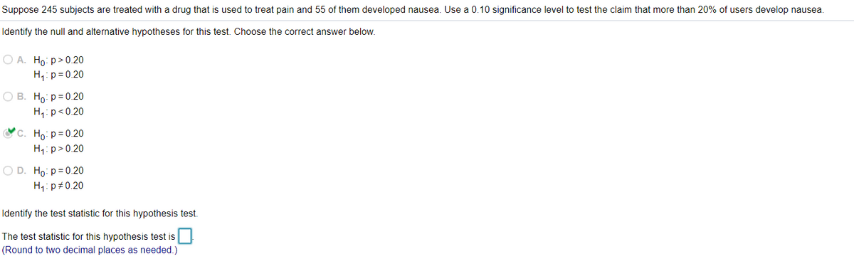 Suppose 245 subjects are treated with a drug that is used to treat pain and 55 of them developed nausea. Use a 0.10 significance level to test the claim that more than 20% of users develop nausea.
Identify the null and alternative hypotheses for this test. Choose the correct answer below.
O A. Ho: p> 0.20
H,: p= 0.20
О В. Но р30.20
H,: p<0.20
с. Но: р30.20
H1: p>0.20
O D. Ho: p= 0.20
H: p#0.20
Identify the test statistic for this hypothesis test.
The test statistic for this hypothesis test is
(Round to two decimal places as needed.)
