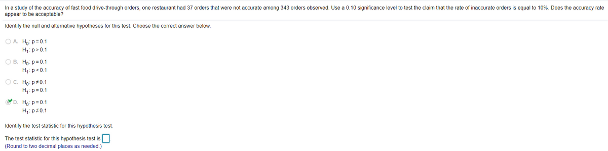 In a study of the accuracy of fast food drive-through orders, one restaurant had 37 orders that were not accurate among 343 orders observed. Use a 0.10 significance level to test the claim that the rate of inaccurate orders is equal to 10%. Does the accuracy rate
appear to be acceptable?
Identify the null and alternative hypotheses for this test. Choose the correct answer below.
O A. Ho: p= 0.1
H1: p>0.1
О В. Но: р%3D0.1
H1: p<0.1
ОС. Но: р#0.1
H,: p= 0.1
D. Ho: p= 0.1
H: p+0.1
Identify the test statistic for this hypothesis test.
The test statistic for this hypothesis test is
(Round to two decimal places as needed.)
