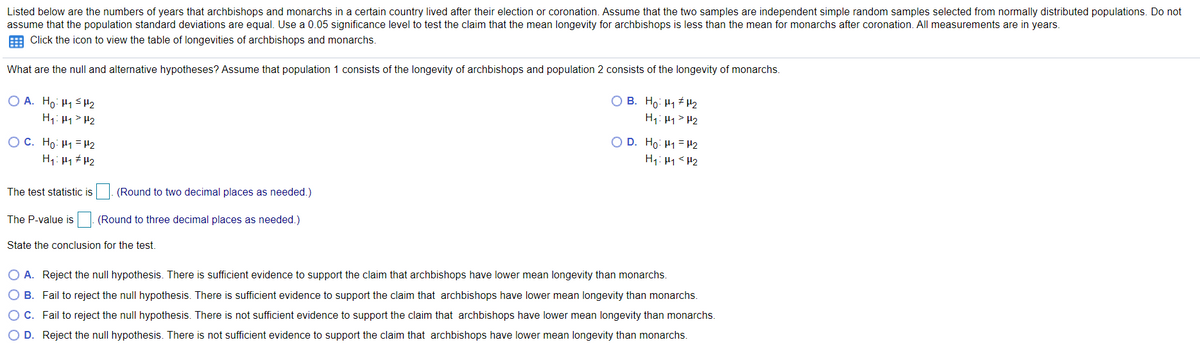 Listed below are the numbers of years that archbishops and monarchs in a certain country lived after their election or coronation. Assume that the two samples are independent simple random samples selected from normally distributed populations. Do not
assume that the population standard deviations are equal. Use a 0.05 significance level to test the claim that the mean longevity for archbishops is less than the mean for monarchs after coronation. All measurements are in years.
E Click the icon to view the table of longevities of archbishops and monarchs.
What are the null and alternative hypotheses? Assume that population 1 consists of the longevity of archbishops and population 2 consists of the longevity of monarchs.
O A. Ho: H1SH2
H1: H1> H2
O B. Ho: H1 # H2
H1: H1> H2
OC. Họ: H1 = H2
H1: H1 H2
O D. Ho: H1 = P2
H1: H1<H2
The test statistic is
(Round to two decimal places as needed.)
The P-value is|. (Round to three decimal places as needed.)
State the conclusion for the test.
O A. Reject the null hypothesis. There is sufficient evidence to support the claim that archbishops have lower mean longevity than monarchs.
O B. Fail to reject the null hypothesis. There is sufficient evidence to support the claim that archbishops have lower mean longevity than monarchs.
C. Fail to reject the null hypothesis. There is not sufficient evidence to support the claim that archbishops have lower mean longevity than monarchs.
O D. Reject the null hypothesis. There is not sufficient evidence to support the claim that archbishops have lower mean longevity than monarchs.
O O
