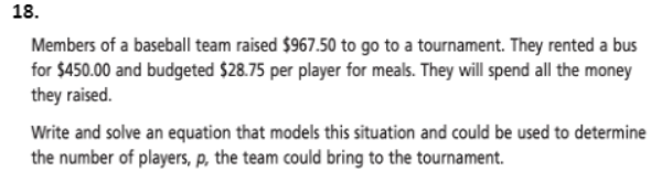 18.
Members of a baseball team raised $967.50 to go to a tournament. They rented a bus
for $450.00 and budgeted $28.75 per player for meals. They will spend all the money
they raised.
Write and solve an equation that models this situation and could be used to determine
the number of players, p, the team could bring to the tournament.
