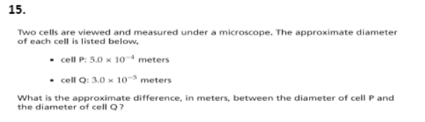 15.
Two cells are viewed and measured under a microscope. The approximate diameter
of each cell is listed below,
• cell P: 5.0 x 10- meters
• cell Q: 3.0 x 10- meters
What is the approximate difference, in meters, between the diameter of cell P and
the diameter of cell Q?
