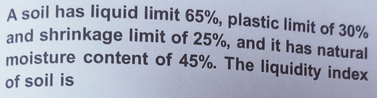 moisture content of 45%. The liquidity index
A soil has liquid limit 65%, plastic limit of 30%
and shrinkage limit of 25%, and it has natural
of soil is
