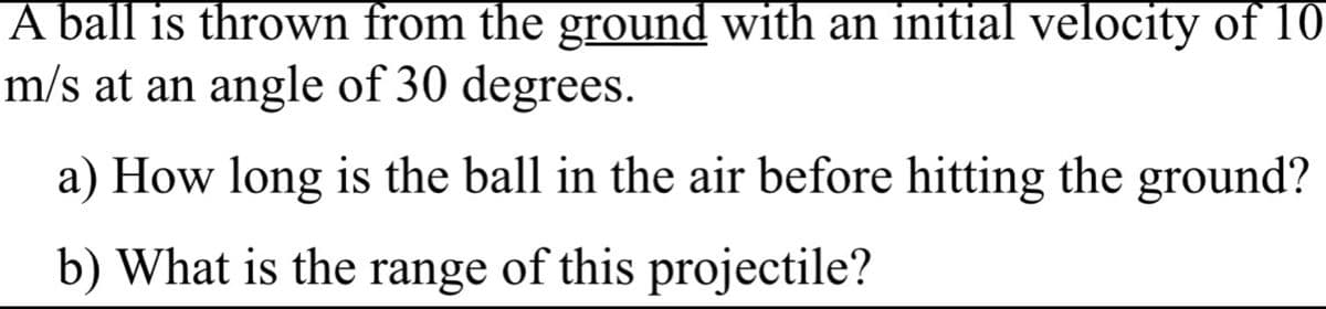 A ball is thrown from the ground with an initial velocity of 10
m/s at an angle of 30 degrees.
a) How long is the ball in the air before hitting the ground?
b) What is the range of this projectile?
