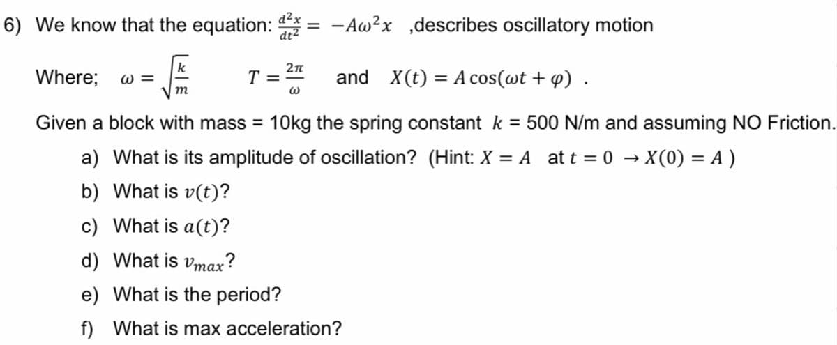 6) We know that the equation: dx =
-Aw²x ,describes oscillatory motion
dt2
k
Where;
W =
T =
and X(t) = A cos(wt + 4) .
m
Given a block with mass = 10kg the spring constant k = 500 N/m and assuming NO Friction.
%3D
a) What is its amplitude of oscillation? (Hint: X = A at t = 0 → X(0) = A )
%3D
b) What is v(t)?
c) What is a(t)?
d) What is vmax?
e) What is the period?
f) What is max acceleration?
