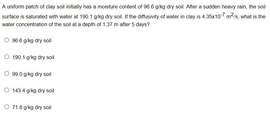 A uniform patch of clay soil initially has a moisture content of 96.6 g/kg dry soil. After a sudden heavy rain, the soil
surface is saturated with water at 190.1 g/kg dry soil. If the diffusivity of water in clay is 4.35x10-7 m²/s, what is the
water concentration of the soil at a depth of 1.37 m after 5 days?
96.6 g/kg dry soil
O 190.1 g/kg dry soil
O 99.0 g/kg dry soil
O 143.4 g/kg dry soil
O 71.8 g/kg dry soil