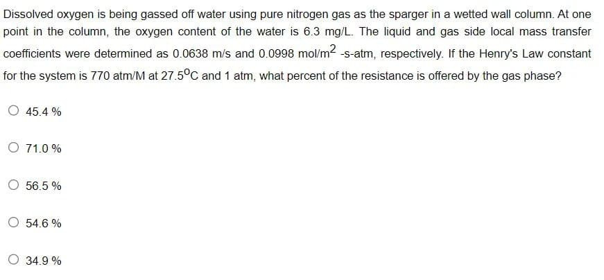 Dissolved oxygen is being gassed off water using pure nitrogen gas as the sparger in a wetted wall column. At one
point in the column, the oxygen content of the water is 6.3 mg/L. The liquid and gas side local mass transfer
coefficients were determined as 0.0638 m/s and 0.0998 mol/m² -s-atm, respectively. If the Henry's Law constant
for the system is 770 atm/M at 27.5°C and 1 atm, what percent of the resistance is offered by the gas phase?
45.4%
O 71.0%
O 56.5%
O 54.6 %
34.9 %
