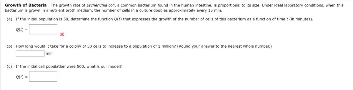 Growth of Bacteria
The growth rate of Escherichia coli, a common bacterium found in the human intestine, is proportional to its size. Under ideal laboratory conditions, when this
bacterium is grown in a nutrient broth medium, the number of cells in a culture doubles approximately every 15 min.
(a) If the initial population is 50, determine the function Q(t) that expresses the growth of the number of cells of this bacterium as a function of time t (in minutes).
Q(t) =
(b) How long would it take for a colony of 50 cells to increase to a population of 1 million? (Round your answer to the nearest whole number.)
min
(c) If the initial cell population were 500, what is our model?
Q(t)
