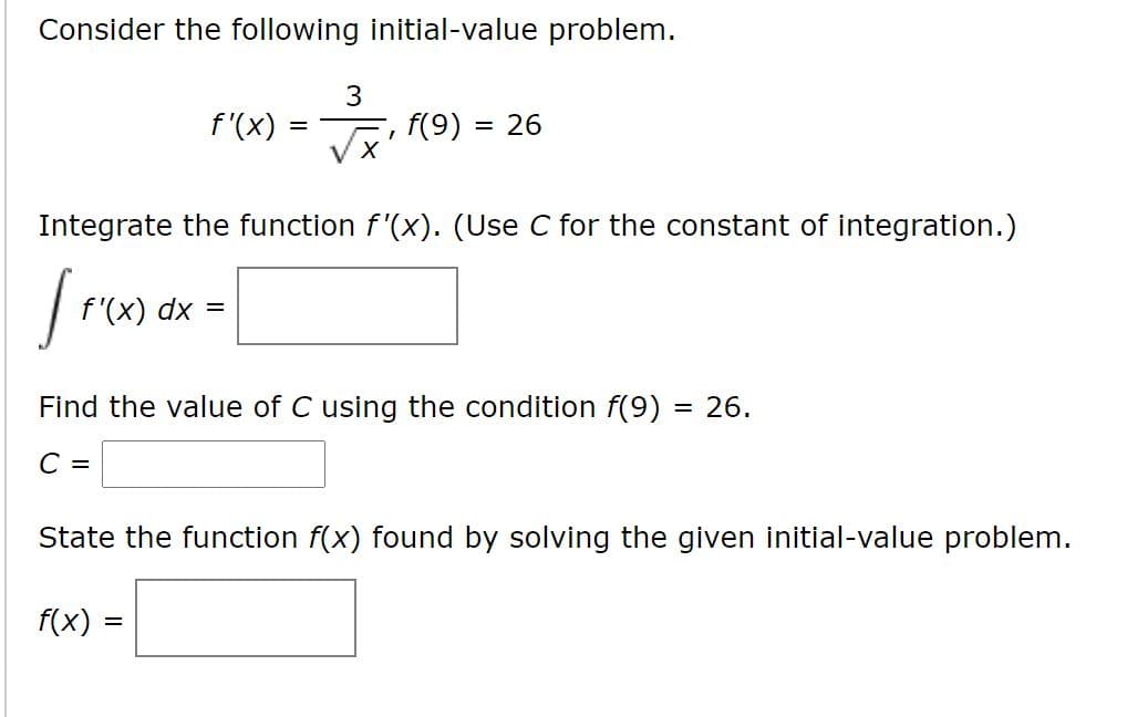Consider the following initial-value problem.
3
f'(x)
f(9)
= 26
Integrate the function f'(x). (Use C for the constant of integration.)
fro
f'(x) dx =
Find the value of C using the condition f(9)
26.
%3D
C =
State the function f(x) found by solving the given initial-value problem.
f(x)
%D

