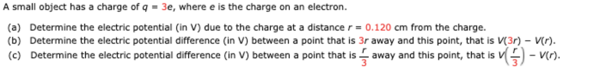 A small object has a charge of q = 3e, where e is the charge on an electron.
(a) Determine the electric potential (in V) due to the charge at a distance r= 0.120 cm from the charge.
(b) Determine the electric potential difference (in V) between a point that is 3r away and this point, that is V(3r) – V(r).
(c) Determine the electric potential difference (in V) between a point that is away and this point, that is VE - v(r).
