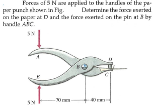 Forces of 5 Nare applied to the handles of the pa-
Determine the force exerted
per punch shown in Fig.
on the paper at D and the force exerted on the pin at B by
handle ABC.
5N
E
-70 mm
40 mm
5N

