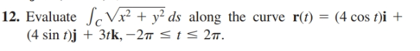 12. Evaluate c Vx² + y² ds_along the curve r(f) = (4 cos t)i +
(4 sin t)j + 3tk, –27 < t < 27.
