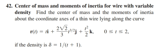 42. Center of mass and moments of inertia for wire with variable
density Find the center of mass and the moments of inertia
about the coordinate axes of a thin wire lying along the curve
r(t) = ti +
2/2
3
2pzj +
k,
0 <t< 2,
if the density is 8 = 1/(t + 1).
