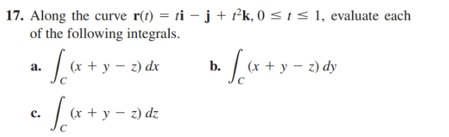 17. Along the curve r(t) = ti – j + t²k, 0 <1< 1, evaluate each
of the following integrals.
a.
(х + у — г) dx
b.
(x + y – z) dy
(x + y – z) dz
c.
