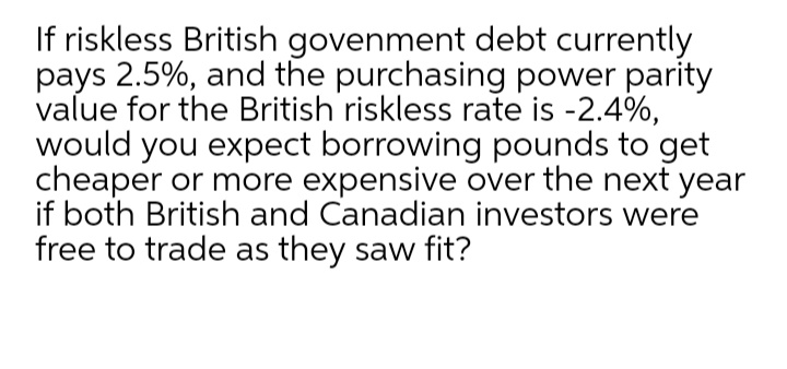 If riskless British govenment debt currently
pays 2.5%, and the purchasing power parity
value for the British riskless rate is -2.4%,
would you expect borrowing pounds to get
cheaper or more expensive over the next year
if both British and Canadian investors were
free to trade as they saw fit?
