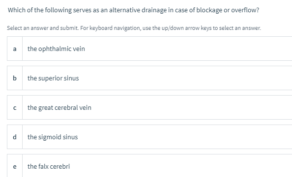 Which of the following serves as an alternative drainage in case of blockage or overflow?
Select an answer and submit. For keyboard navigation, use the up/down arrow keys to select an answer.
the ophthalmic vein
a
b
the superior sinus
the great cerebral vein
d
the sigmoid sinus
e
the falx cerebri
