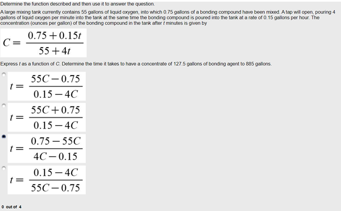 Determine the function described and then use it to answer the question.
A large mixing tank currently contains 55 gallons of liquid oxygen, into which 0.75 gallons of a bonding compound have been mixed. A tap will open, pouring 4
gallons of liquid oxygen per minute into the tank at the same time the bonding compound is poured into the tank at a rate of 0.15 gallons per hour. The
concentration (ounces per gallon) of the bonding compound in the tank after t minutes is given by
0.75+0.15t
C=
55+4t
Express t as a function of C. Determine the time it takes to have a concentrate of 127.5 gallons of bonding agent to 885 gallons.
55C– 0.75
t =
0.15 – 4C
55C+0.75
0.15 – 4C
0.75 – 55C
4C- 0.15
0.15 – 4C
55C– 0.75
O out of 4
