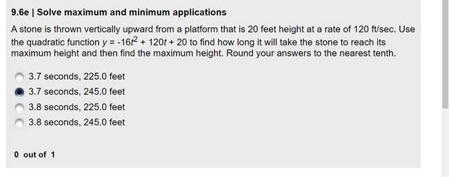 9.6e | Solve maximum and minimum applications
A stone is thrown vertically upward from a platform that is 20 feet height at a rate of 120 ft/sec. Use
the quadratic function y = -16 + 120t + 20 to find how long it will take the stone to reach its
maximum height and then find the maximum height. Round your answers to the nearest tenth.
3.7 seconds, 225.0 feet
3.7 seconds, 245.0 feet
3.8 seconds, 225.0 feet
3.8 seconds, 245.0 feet
O out of 1
