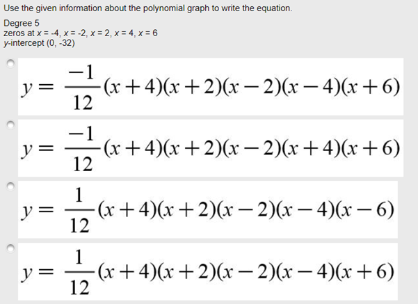 Use the given information about the polynomial graph to write the equation.
Degree 5
zeros at x = -4, x = -2, x = 2, x = 4, x = 6
y-intercept (0, -32)
-1
y =
-(x+4)(x +2)(x– 2)(x – 4)(x+6)
12
-1
-(x+4)(x+2)(x – 2)(x+4)(x+6)
12
y =
1
-(х + 4)(x + 2)(x — 2)(х — 4)(х — 6)
12
y =
1
y =
-(x+4)(x+2)(x – 2)(x – 4)(x+6)
12
