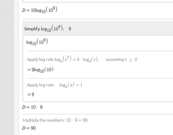 D= 10log10(10º)
Simplify log10(10°): 9
log1o(10°)
Apply log rule log, (x) = b · loga(x), assuming x > 0
= 9log10(10)
Apply log rule: log,(a) =1
= 9
D= 10 · 9
Multiply the numbers: 10 · 9=90
D= 90
