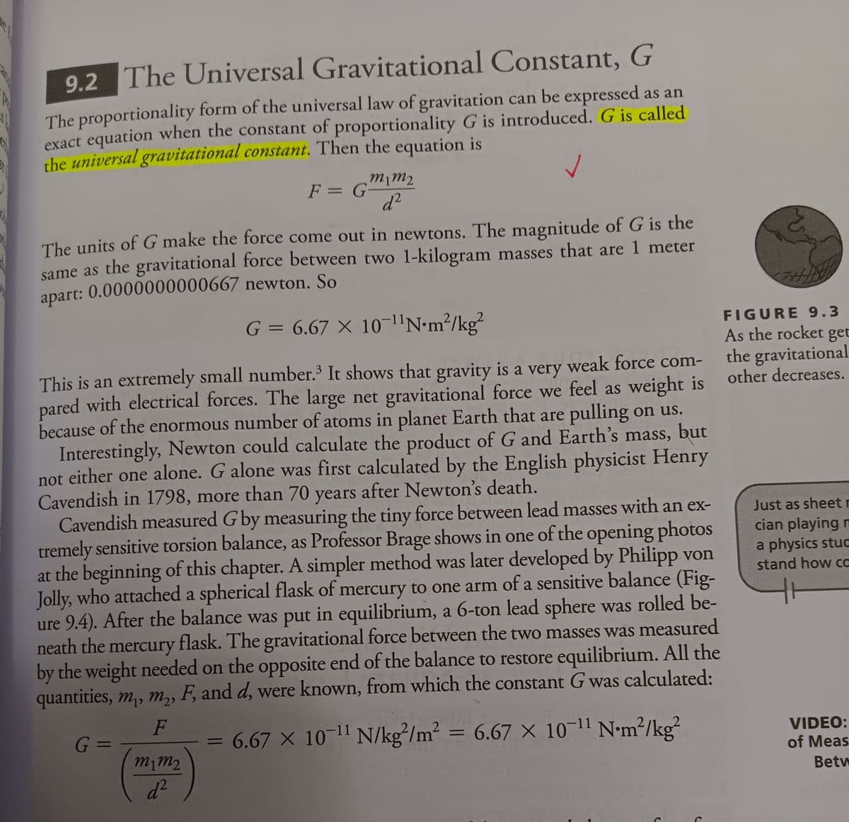 9.2 The Universal Gravitational Constant, G
The proportionality form of the universal law of gravitation can be expressed as an
exact equation when the constant of proportionality G is introduced. G is called
the universal gravitational constant. Then the equation is
The units of G make the force come out in newtons. The magnitude of G is the
same as the gravitational force between two 1-kilogram masses that are 1 meter
apart: 0.0000000000667 newton. So
G = 6.67 X 10-¹¹N•m²/kg²
This is an extremely small number.³ It shows that gravity is a very weak force com-
pared with electrical forces. The large net gravitational force we feel as weight is
because of the enormous number of atoms in planet Earth that are pulling on us.
Interestingly, Newton could calculate the product of G and Earth's mass, but
not either one alone. G alone was first calculated by the English physicist Henry
Cavendish in 1798, more than 70 years after Newton's death.
m1m2
F = G-
d²
m1m₂
d²
Cavendish measured G by measuring the tiny force between lead masses with an ex-
tremely sensitive torsion balance, as Professor Brage shows in one of the opening photos
at the beginning of this chapter. A simpler method was later developed by Philipp von
Jolly, who attached a spherical flask of mercury to one arm of a sensitive balance (Fig-
ure 9.4). After the balance was put in equilibrium, a 6-ton lead sphere was rolled be-
neath the mercury flask. The gravitational force between the two masses was measured
by the weight needed on the opposite end of the balance to restore equilibrium. All the
quantities, m₁, m₂, F, and d, were known, from which the constant G was calculated:
F
G =
6.67 × 10-¹1 N/kg/m² = 6.67 x 10-¹¹ Nm²/kg²
-
2
y
FIGURE 9.3
As the rocket get
the gravitational
other decreases.
Just as sheet r
cian playing m
a physics stuc
stand how ca
VIDEO:
of Meas
Betw