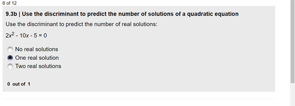 6 of 12
9.3b | Use the discriminant to predict the number of solutions of a quadratic equation
Use the discriminant to predict the number of real solutions:
2x2 - 10x - 5 = 0
No real solutions
One real solution
Two real solutions
O out of 1

