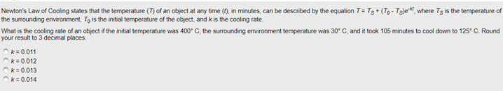 Newton's Law of Cooling states that the temperature (7) of an object at any time (1), in minutes, can be described by the equation T= Ts + (To - Ts)e*, where Ts is the temperature of
the surrounding environment, To is the initial temperature of the object, and k is the cooling rate.
What is the cooling rate of an object if the initial temperature was 400° C, the surrounding environment temperature was 30° C, and it took 105 minutes to cool down to 125° C. Round
your result to 3 decimal places.
k = 0.011
Ok= 0.012
Ok= 0.013
Ok=0.014
