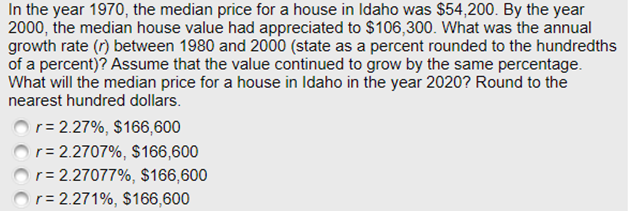 In the year 1970, the median price for a house in Idaho was $54,200. By the year
2000, the median house value had appreciated to $106,300. What was the annual
growth rate (r) between 1980 and 2000 (state as a percent rounded to the hundredths
of a percent)? Assume that the value continued to grow by the same percentage.
What will the median price for a house in Idaho in the year 2020? Round to the
nearest hundred dollars.
r= 2.27%, $166,600
r= 2.2707%, $166,600
r= 2.27077%, $166,600
r= 2.271%, $166,600
