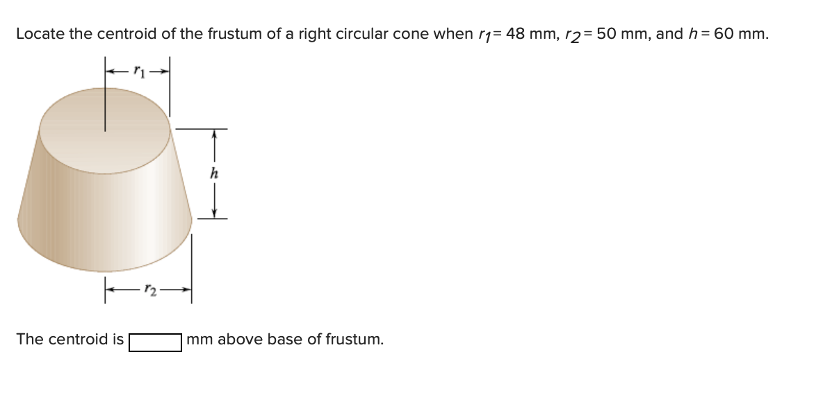 Locate the centroid of the frustum of a right circular cone when r1= 48 mm, r2= 50 mm, and h = 60 mm.
The centroid is
mm above base of frustum.
