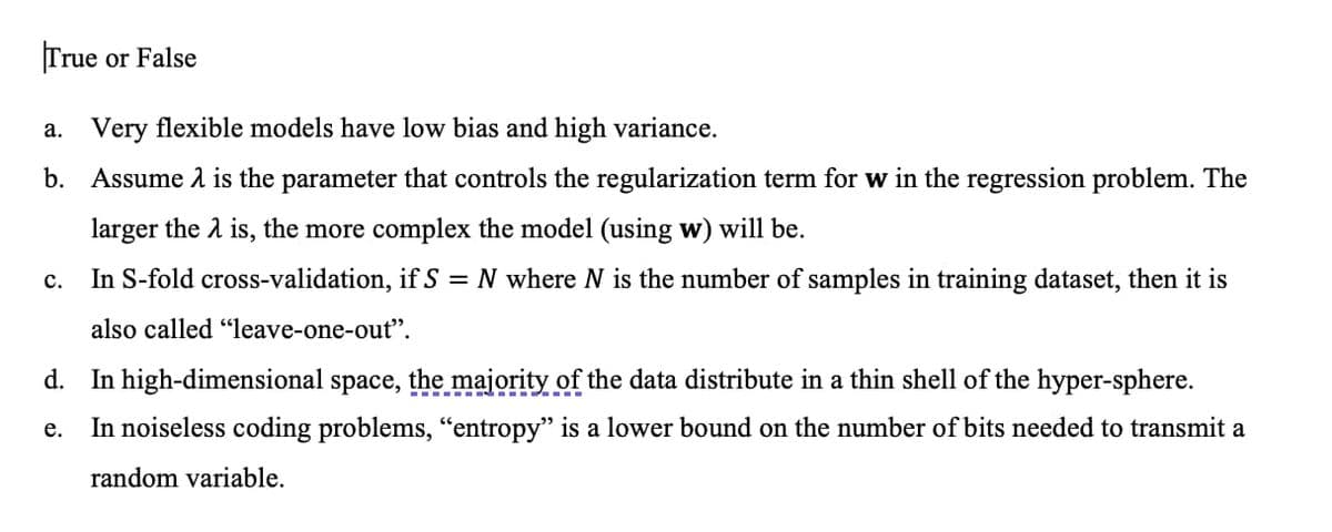 True or False
a. Very flexible models have low bias and high variance.
b. Assume 1 is the parameter that controls the regularization term for w in the regression problem. The
larger the 2 is, the more complex the model (using w) will be.
In S-fold cross-validation, if S = N where N is the number of samples in training dataset, then it is
с.
also called "leave-one-out".
d. In high-dimensional space, the majority of the data distribute in a thin shell of the hyper-sphere.
...- - -
In noiseless coding problems, "entropy" is a lower bound on the number of bits needed to transmit a
е.
random variable.

