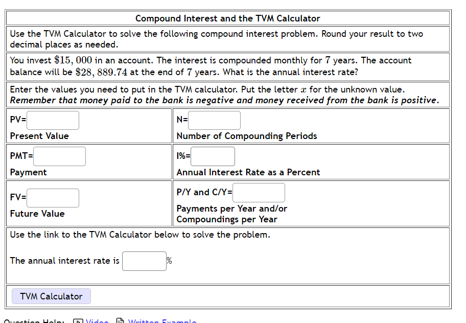 Compound Interest and the TVM Calculator
Use the TVM Calculator to solve the following compound interest problem. Round your result to two
decimal places as needed.
You invest $15, 000 in an account. The interest is compounded monthly for 7 years. The account
balance will be $28, 889.74 at the end of 7 years. What is the annual interest rate?
Enter the values you need to put in the TVM calculator. Put the letter a for the unknown value.
Remember that money paid to the bank is negative and money received from the bank is positive.
PV=
N=
Present Value
Number of Compounding Periods
PMT=
1%=
Payment
Annual Interest Rate as a Percent
P/Y and C/Y=
FV=
Payments per Year and/or
Compoundings per Year
Future Value
Use the link to the TVM Calculator below to solve the problem.
The annual interest rate is
TVM Calculator
Ouortion Holni
DVidoo
A Writton Examnlo
