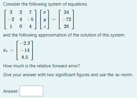 Consider the following system of equations
3 2
-2 4 -5
0 4
7
24
-72
1
28
and the following approximation of the solution of this system:
-2.3
Ir
-14
8.5
How much is the relative forward error?
Give your answer with two significant figures and use the o-norm.
Answer:
