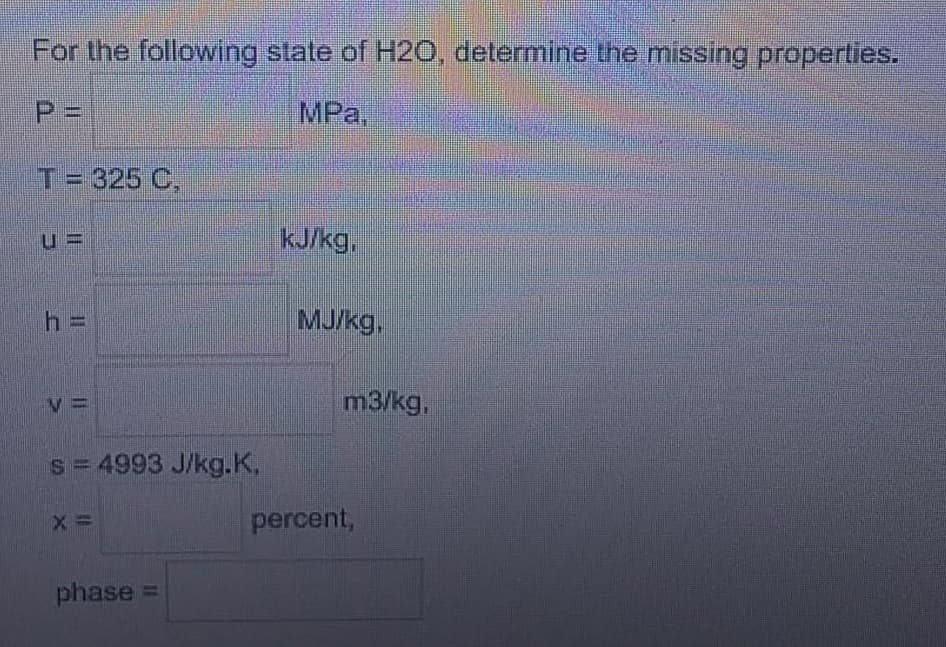 For the following state of H20, determine the missing properties.
%3D
MPa,
T= 325 C,
KJ/kg,
h =
MJ/kg.
m3/kg,
s= 4993 J/kg.K,
percent,
phase =
