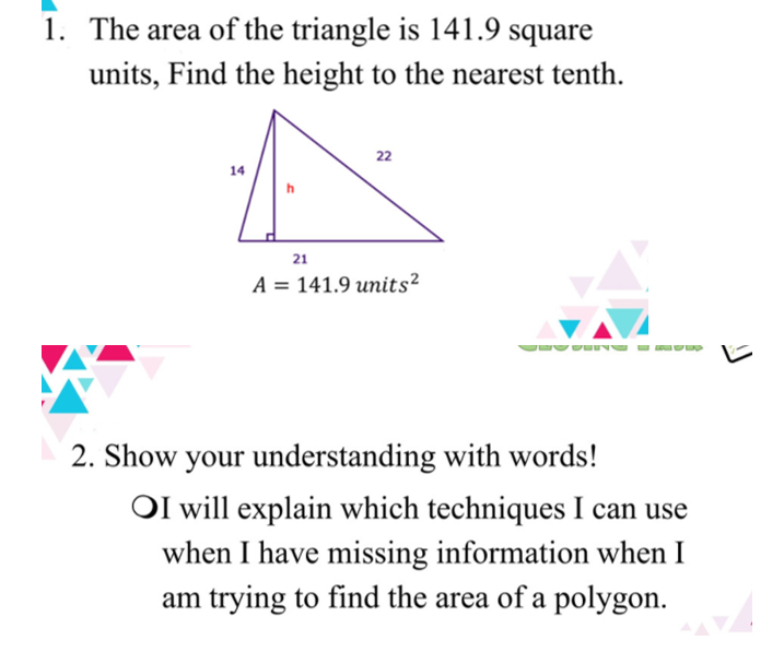 1. The area of the triangle is 141.9 square
units, Find the height to the nearest tenth.
22
14
21
A = 141.9 units²
2. Show your understanding with words!
OI will explain which techniques I can use
when I have missing information when I
am trying to find the area of a polygon.
