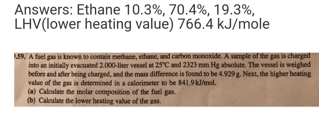 Answers: Ethane 10.3%, 70.4%, 19.3%,
LHV(lower heating value) 766.4 kJ/mole
.59. A fuel gas is known to contain methane, ethane, and carbon monoxide. A sample of the gas is charged
into an initially evacuated 2.000-liter vessel at 25°C and 2323 mm Hg absolute. The vessel is weighed
before and after being charged, and the mass difference is found to be 4.929 g. Next, the higher heating
value of the gas is determined in a calorimeter to be 841.9 kJ/mol.
(a) Calculate the molar composition of the fuel gas.
(b) Calculate the lower heating value of the gas.
