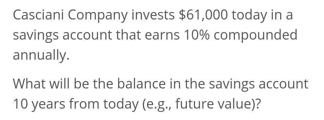 Casciani Company invests $61,000 today in a
savings account that earns 10% compounded
annually.
What will be the balance in the savings account
10 years from today (e.g., future value)?
