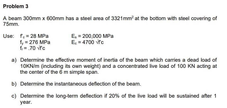 Problem 3
A beam 300mm x 600mm has a steel area of 3321mm? at the bottom with steel covering of
75mm.
Use: fc = 28 MPa
fy = 276 MPa
f, = .70 vfc
Es = 200,000 MPa
Ec = 4700 vfc
a) Determine the effective moment of inertia of the beam which carries a dead load of
10KN/m (including its own weight) and a concentrated live load of 100 KN acting at
the center of the 6 m simple span.
b) Determine the instantaneous deflection of the beam.
c) Determine the long-term deflection if 20% of the live load will be sustained after 1
year.
