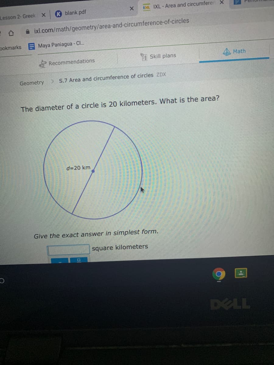 Kblank.pdf
3 IXL - Area and circumferen X
Lesson 2- Greek
A ixl.com/math/geometry/area-and-circumference-of-circles
ookmarks
Maya Paniagua - C.
Recommendations
* Skill plans
Math
Geometry
> S.7 Area and circumference of circles ZDX
The diameter of a circle is 20 kilometers. What is the area?
d=20 km
Give the exact answer in simplest form.
square kilometers
DELL
