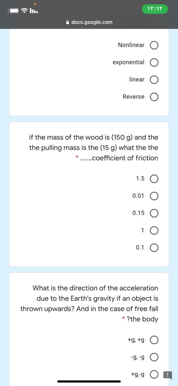 IT:1
A docs.google.com
Nonlinear
exponential
linear
Reverse
if the mass of the wood is (150 g) and the
the pulling mass is the (15 g) what the the
* .coefficient of friction
1.5 O
0.01
0.15
1
0.1
What is the direction of the acceleration
due to the Earth's gravity if an object is
thrown upwards? And in the case of free fall
* ?the body
+g, +g
6- '6-
+g,-g
