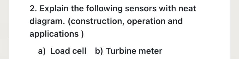 2. Explain the following sensors with neat
diagram. (construction, operation and
applications)
a) Load cell b) Turbine meter