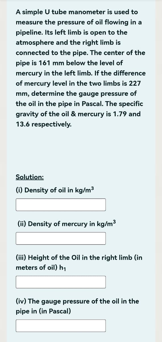 A simple U tube manometer is used to
measure the pressure of oil flowing in a
pipeline. Its left limb is open to the
atmosphere and the right limb is
connected to the pipe. The center of the
pipe is 161 mm below the level of
mercury in the left limb. If the difference
of mercury level in the two limbs is 227
mm, determine the gauge pressure of
the oil in the pipe in Pascal. The specific
gravity of the oil & mercury is 1.79 and
13.6 respectively.
Solution:
(i) Density of oil in kg/m³
(ii) Density of mercury in kg/m³
(iii) Height of the Oil in the right limb (in
meters of oil) h₁
(iv) The gauge pressure of the oil in the
pipe in (in Pascal)