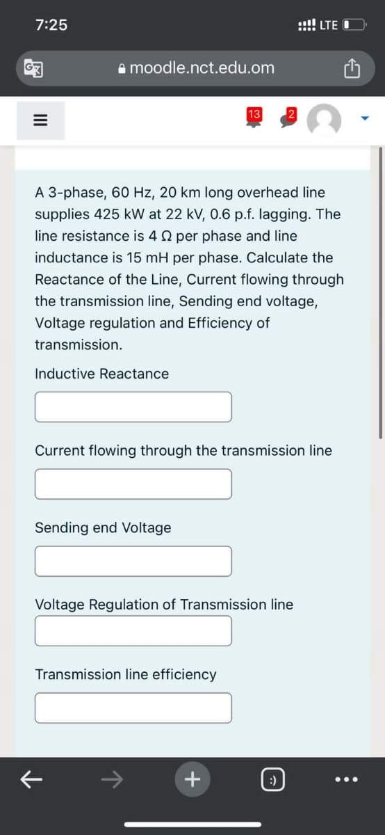 7:25
III
moodle.nct.edu.om
Inductive Reactance.
A 3-phase, 60 Hz, 20 km long overhead line
supplies 425 kW at 22 kV, 0.6 p.f. lagging. The
line resistance is 40 per phase and line
inductance is 15 mH per phase. Calculate the
Reactance of the Line, Current flowing through
the transmission line, Sending end voltage,
Voltage regulation and Efficiency of
transmission.
Sending end Voltage
Current flowing through the transmission line
13
Voltage Regulation of Transmission line
Transmission line efficiency
K
+
LTE O
:)
: